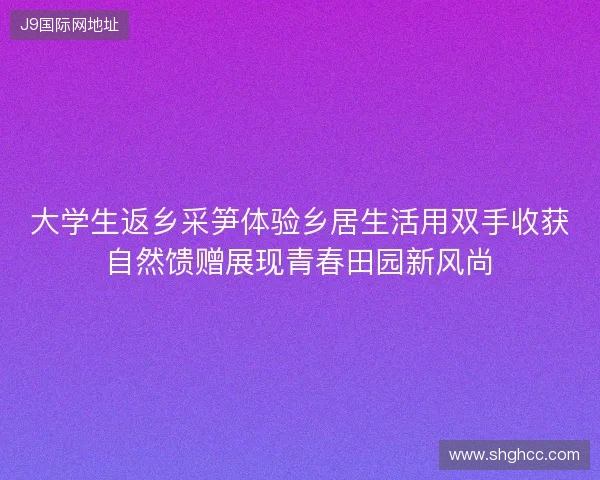 大学生返乡采笋体验乡居生活用双手收获自然馈赠展现青春田园新风尚